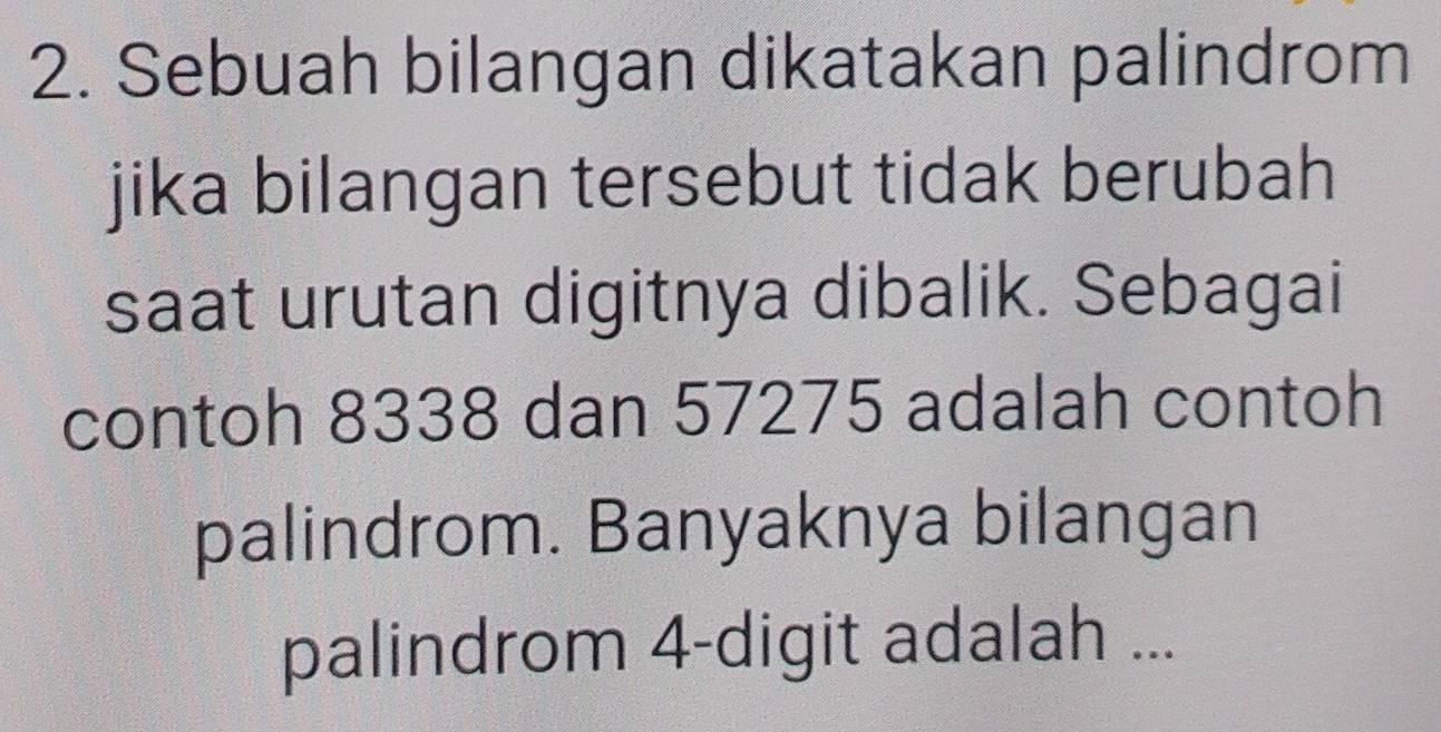 Sebuah bilangan dikatakan palindrom 
jika bilangan tersebut tidak berubah 
saat urutan digitnya dibalik. Sebagai 
contoh 8338 dan 57275 adalah contoh 
palindrom. Banyaknya bilangan 
palindrom 4 -digit adalah ...