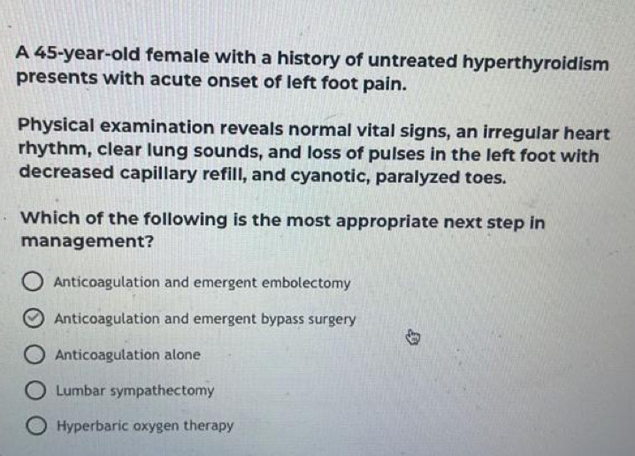 A 45-year-old female with a history of untreated hyperthyroidism
presents with acute onset of left foot pain.
Physical examination reveals normal vital signs, an irregular heart
rhythm, clear lung sounds, and loss of pulses in the left foot with
decreased capillary refill, and cyanotic, paralyzed toes.
Which of the following is the most appropriate next step in
management?
Anticoagulation and emergent embolectomy
Anticoagulation and emergent bypass surgery
Anticoagulation alone
Lumbar sympathectomy
Hyperbaric oxygen therapy