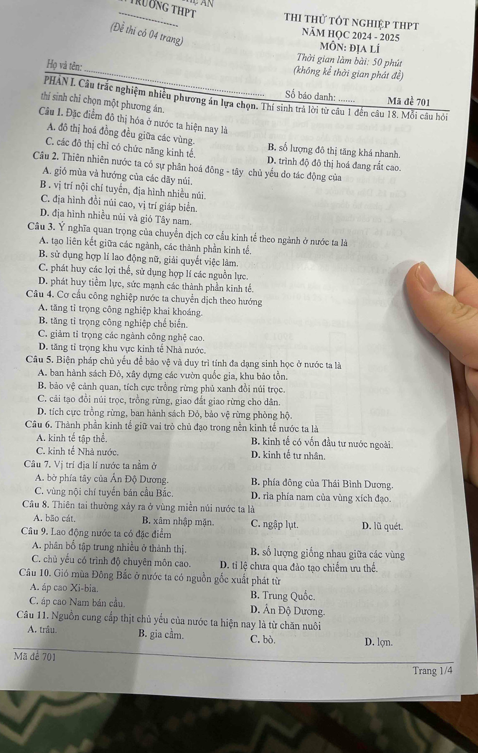 TrÜơng THPT
thI thử tÓt nghiệp thPT
(Đề thi có 04 trang)
NăM HQC 2024 - 2025
mÔN: địa lí
Thời gian làm bài: 50 phút
Họ và tên:
_(không kể thời gian phát đề)
Số báo danh: ....... Mã đề 701
PHẢN I. Câu trắc nghiệm nhiều phương án lựa chọn. Thí sinh trả lời từ câu 1 đến câu 18. Mỗi câu hỏi
thí sinh chỉ chọn một phương án.
Câu 1. Đặc điểm đô thị hóa ở nước ta hiện nay là
A. đô thị hoá đồng đều giữa các vùng. B. số lượng đô thị tăng khá nhanh.
C. các đô thị chỉ có chức năng kinh tế. D. trình độ đô thị hoá đang rất cao.
Câu 2. Thiên nhiên nước ta có sự phân hoá đông - tây chủ yếu do tác động của
A. gió mùa và hướng của các dãy núi.
B . vị trí nội chí tuyến, địa hình nhiều núi.
C. địa hình đồi núi cao, vị trí giáp biển.
D. địa hình nhiều núi và gió Tây nam.
Câu 3. Ý nghĩa quan trọng của chuyền dịch cơ cấu kinh tế theo ngành ở nước ta là
A. tạo liên kết giữa các ngành, các thành phần kinh tế.
B. sử dụng hợp lí lao động nữ, giải quyết việc làm.
C. phát huy các lợi thế, sử dụng hợp lí các nguồn lực.
D. phát huy tiềm lực, sức mạnh các thành phần kinh tế.
Câu 4. Cơ cấu công nghiệp nước ta chuyển dịch theo hướng
A. tăng tỉ trọng công nghiệp khai khoáng.
B. tăng tỉ trọng công nghiệp chế biến.
C. giảm tỉ trọng các ngành công nghệ cao.
D. tăng tỉ trọng khu vực kinh tế Nhà nước.
Câu 5. Biện pháp chủ yếu để bảo vệ và duy trì tính đa dạng sinh học ở nước ta là
A. ban hành sách Đỏ, xây dựng các vườn quốc gia, khu bảo tồn.
B. bảo vệ cảnh quan, tích cực trồng rừng phủ xanh đồi núi trọc.
C. cải tạo đồi núi trọc, trồng rừng, giao đất giao rừng cho dân.
D. tích cực trồng rừng, ban hành sách Đỏ, bảo vệ rừng phòng hộ.
Câu 6. Thành phần kinh tế giữ vai trò chủ đạo trong nền kinh tế nước ta là
A. kinh tế tập thể. B. kinh tế có vốn đầu tư nước ngoài.
C. kinh tế Nhà nước. D. kinh tế tư nhân.
Câu 7. Vị trí địa lí nước ta nằm ở
A. bờ phía tây của Ấn Độ Dương.  B. phía đông của Thái Bình Dương.
C. vùng nội chí tuyến bán cầu Bắc. D. rìa phía nam của vùng xích đạo.
Câu 8. Thiên tai thường xảy ra ở vùng miền núi nước ta là
A. bão cát. B. xâm nhập mặn. C. ngập lụt. D. lũ quét.
Câu 9. Lao động nước ta có đặc điểm
A. phân bố tập trung nhiều ở thành thị.  B. số lượng giống nhau giữa các vùng
C. chủ yếu có trình độ chuyên môn cao. D. ti lệ chưa qua đào tạo chiếm ưu thế.
Câu 10. Gió mùa Đông Bắc ở nước ta có nguồn gốc xuất phát từ
A. áp cao Xi-bia. B. Trung Quốc.
C. áp cao Nam bán cầu. D. Ấn Độ Dương.
Câu 11. Nguồn cung cấp thịt chủ yếu của nước ta hiện nay là từ chăn nuôi
A. trâu. B. gia cầm.
C. bò. D. lợn.
Mã để 701
Trang 1/4