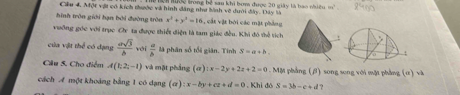 TThể Tci hước trong bê sau khi bơm được 20 giây là bao nhiều m^3
Câu 4. Một vật có kích thước và hình dáng như hình vẽ dưới đây. Đáy là 
hình tròn giới hạn bởi đường tròn x^2+y^2=16 , cất vật bởi các mặt phẳng 
vuỡng góc với trục Ox ta được thiết diện là tam giác đều. Khi đó thể tích 
của vật thể có dạng  asqrt(3)/b  với  a/b  là phân số tối giản. Tính S=a+b. 
Câu 5, Cho điểm A(1;2;-1) và mặt phẳng (alpha ):x-2y+2z+2=0. Mặt phầng (β) song song với mặt phẳng (α) và 
cách A một khoảng bằng 1 có dạng (α) : x-by+cz+d=0. Khi đó S=3b-c+d ?