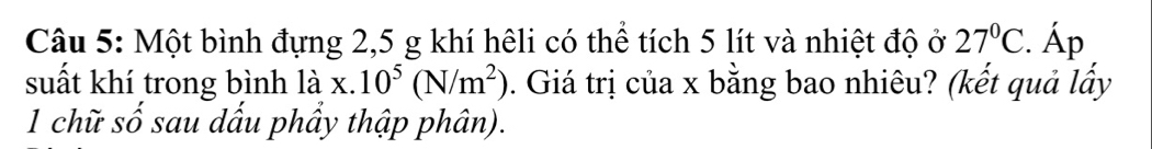 Một bình đựng 2, 5 g khí hêli có thể tích 5 lít và nhiệt độ ở 27°C Áp 
suất khí trong bình là x..10^5(N/m^2). Giá trị của x bằng bao nhiêu? (kết quả lấy 
1 chữ số sau dấu phầy thập phân).