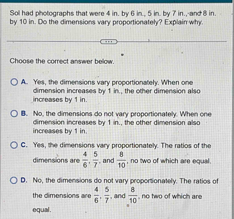 Sol had photographs that were 4 in. by 6 in., 5 in. by 7 in., and 8 in.
by 10 in. Do the dimensions vary proportionately? Explain why.
Choose the correct answer below.
A. Yes, the dimensions vary proportionately. When one
dimension increases by 1 in., the other dimension also
increases by 1 in.
B. No, the dimensions do not vary proportionately. When one
dimension increases by 1 in., the other dimension also
increases by 1 in.
C. Yes, the dimensions vary proportionately. The ratios of the
dimensions are  4/6 ,  5/7  , and  8/10  , no two of which are equal.
D. No, the dimensions do not vary proportionately. The ratios of
the dimensions are  4/6 ,  5/7  , and  8/10  , no two of which are
equal.