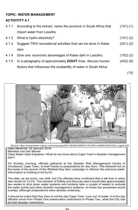 TOPIC: WATER MANAGEMENT 
ACTIVITITY 4.1 
4.1.1 According to the extract, name the province in South Africa that (1* 1)(1)
import water from Lesotho 
4.1.2 What is hydro electricity? (1* 1)(2)
4.1.3 Suggest TWO recreational activities that can be done in Katse (2* 1)(2)
dam 
4.1.4 Give one economic advantages of Katse dam in Lesotho. 1 1x2 ) (2) 
4.1.5 In a paragraphy of approximately EIGHT lines, discuss human (4X2) (8) 
factors that influences the availability of water in South Africa 
(15) 
Marelise Van Der Merwe Daily Mavenck: 29 January 2018 
Cape Water Gate Explainer: What do we know about Cape Town's disaster management 
plan? 
On Sunday morning, officials gathered at the disaster Risk Management Centre in 
Goodwood, Cape Town, to brief media on preparations for day Zero. This followed hot on 
the heels of the launch of the #Defeat Day Zero campaign in Athlone the previous week. 
Information is trickling in bit by bit. 
The date, as we know, can shift, but City officials have confirmed that it will kick in when 
dam levels hit 13.5%. The member of Safety and Security said it would take approximately
two weeks to shut down water systems and similarly take a couple of weeks to activate 
the water points and other disaster management systems, so those two processes would 
overlap, although preparations were already underway. 
It should be noted that Day Zero is not the day Cape Town 'runs out' of water. It is the day
officials move from Phase One preservation restrictions to Phase Two, what the City has 
termed disaster restrictions
64