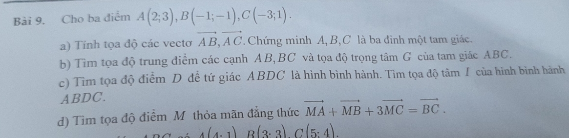 Cho ba điểm A(2;3), B(-1;-1), C(-3;1). 
a) Tính tọa độ các vectơ vector AB, vector AC. Chứng minh A, B, C là ba đinh một tam giác. 
b) Tìm tọa độ trung điểm các cạnh AB, BC và tọa độ trọng tâm G của tam giác ABC. 
c) Tìm tọa độ điểm D đề tứ giác ABDC là hình bình hành. Tìm tọa độ tâm I của hình bình hành
ABDC. 
d) Tìm tọa độ điểm Mỹthỏa mãn đẳng thức vector MA+vector MB+3vector MC=vector BC.
4(4· 1)B(3· 3)C(5:4).