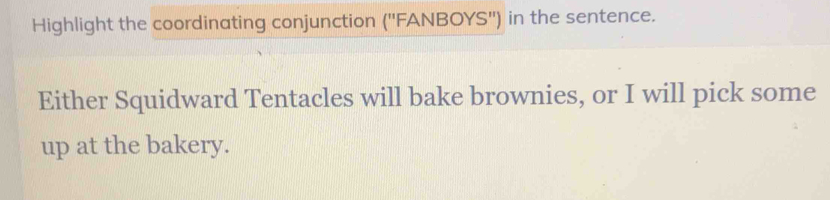 Highlight the coordinating conjunction ('' FANBOYS") in the sentence. 
Either Squidward Tentacles will bake brownies, or I will pick some 
up at the bakery.