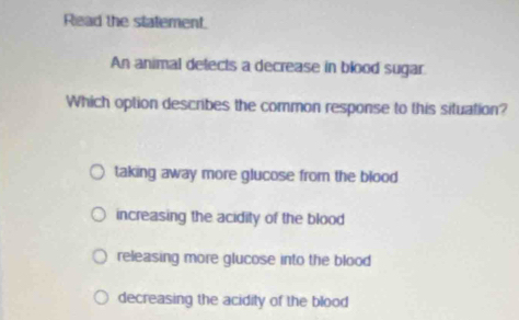 Read the statement.
An animal detects a decrease in blood sugar
Which option describes the common response to this situation?
taking away more glucose from the blood
increasing the acidity of the blood
releasing more glucose into the blood
decreasing the acidity of the blood