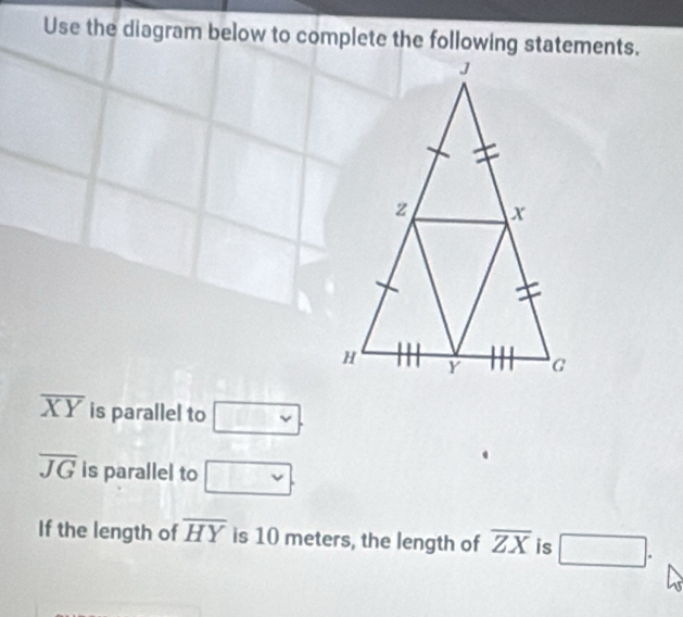 Use the diagram below to complete the following statements.
overline XY is parallel to vee .
overline JG is parallel to vee . 
If the length of overline HY is 10 meters, the length of overline ZX is □.