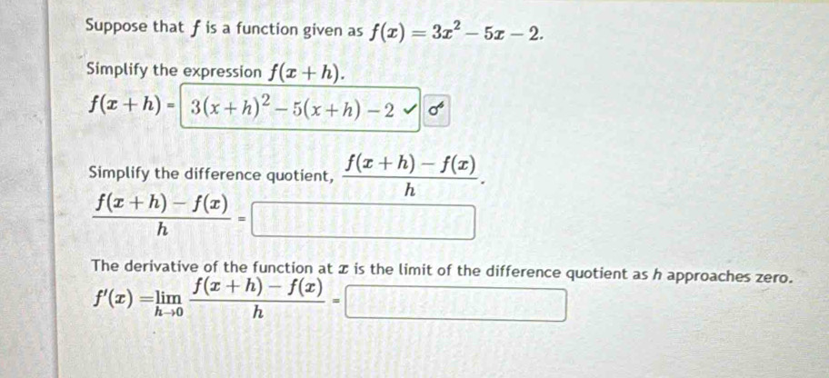 Suppose that f is a function given as f(x)=3x^2-5x-2. 
Simplify the expression f(x+h).
f(x+h)=|3(x+h)^2-5(x+h)-2sqrt(sigma^6)
Simplify the difference quotient,  (f(x+h)-f(x))/h .
 (f(x+h)-f(x))/h =□
The derivative of the function at x is the limit of the difference quotient as h approaches zero.
f'(x)=limlimits _hto 0 (f(x+h)-f(x))/h =□