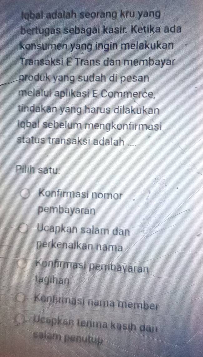 Iqbal adalah seorang kru yang
bertugas sebagai kasir. Ketika ada
konsumen yang ingin melakukan
Transaksi E Trans dan membayar
produk yang sudah di pesan
melaïui aplikasi E Commerče,
tindakan yang harus dilakukan
Iqbal sebelum mengkonfırmasi
status transaksi adalah ....
Pilih satu:
Konfirmasi nomor
pembayaran
Ucapkan salam dan
perkenalkan namä
Konfırmasi pembayaran
tagihan
Konfırmasi nama mēmber
Ucspkaŋ terima kasiḥ dan
salam penutup