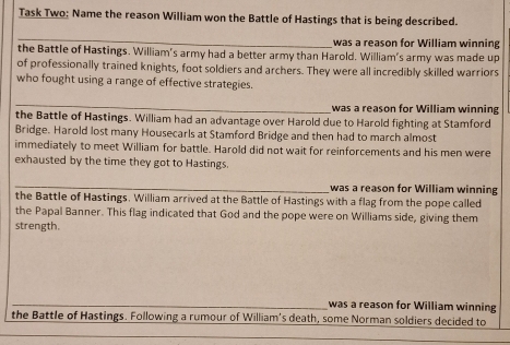 Task Two; Name the reason William won the Battle of Hastings that is being described. 
_ 
was a reason for William winning 
the Battle of Hastings. William's army had a better army than Harold. William's army was made up 
of professionally trained knights, foot soldiers and archers. They were all incredibly skilled warriors 
who fought using a range of effective strategies. 
_ 
was a reason for William winning 
the Battle of Hastings. William had an advantage over Harold due to Harold fighting at Stamford 
Bridge. Harold lost many Housecarls at Stamford Bridge and then had to march almost 
immediately to meet William for battle. Harold did not wait for reinforcements and his men were 
exhausted by the time they got to Hastings. 
_ 
was a reason for William winning 
the Battle of Hastings. William arrived at the Battle of Hastings with a flag from the pope called 
the Papal Banner. This flag indicated that God and the pope were on Williams side, giving them 
strength. 
_was a reason for William winning 
the Battle of Hastings. Following a rumour of William's death, some Norman soldiers decided to 
_