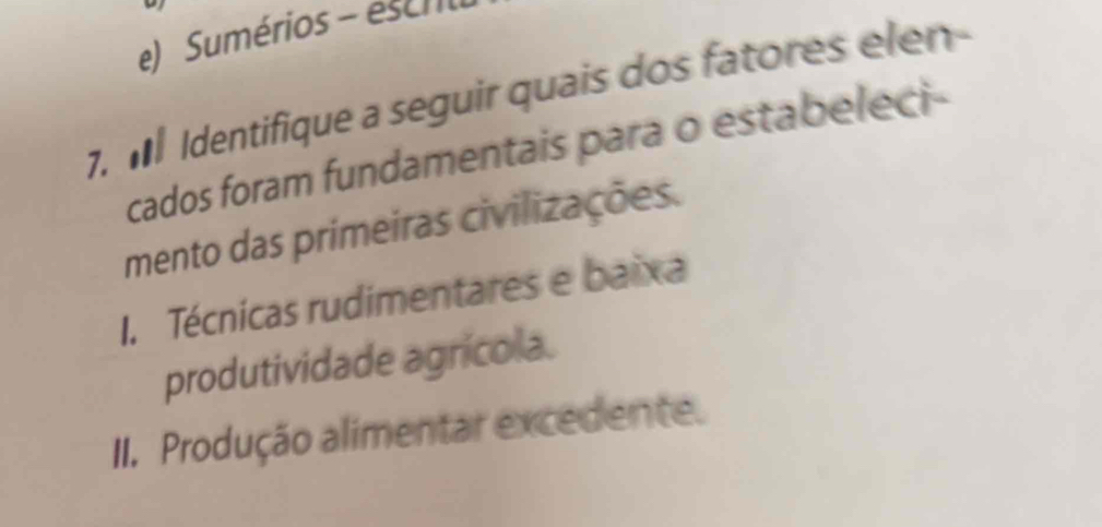 Sumérios - escrl
7. M Identifique a seguir quais dos fatores elen-
cados foram fundamentais para o estabeleci-
mento das primeiras civilizações.
I. Técnicas rudimentares e baixa
produtividade agrícola.
II. Produção alimentar excedente.