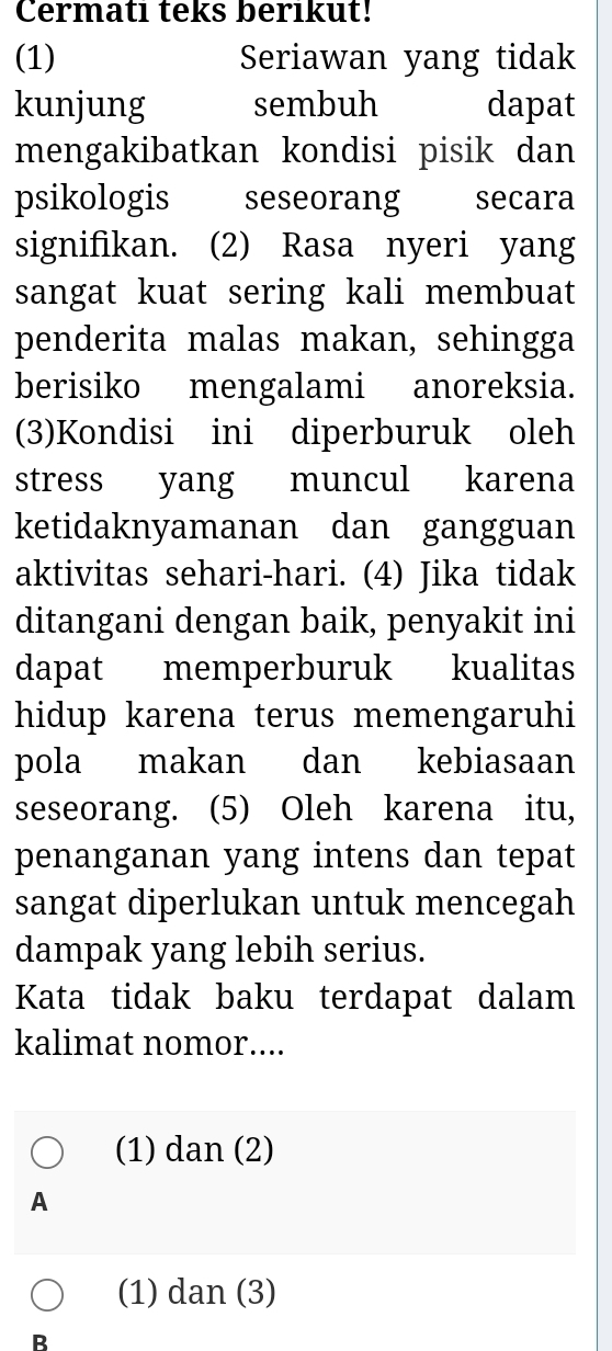 Cermatı teks berıkut!
(1) Seriawan yang tidak
kunjung sembuh dapat
mengakibatkan kondisi pisik dan
psikologis seseorang secara
signifikan. (2) Rasa nyeri yang
sangat kuat sering kali membuat
penderita malas makan, sehingga
berisiko mengalami anoreksia.
(3)Kondisi ini diperburuk oleh
stress yang muncul karena
ketidaknyamanan dan gangguan
aktivitas sehari-hari. (4) Jika tidak
ditangani dengan baik, penyakit ini
dapat memperburuk kualitas
hidup karena terus memengaruhi
pola makan dan kebiasaan
seseorang. (5) Oleh karena itu,
penanganan yang intens dan tepat
sangat diperlukan untuk mencegah
dampak yang lebih serius.
Kata tidak baku terdapat dalam
kalimat nomor....
(1) dan (2)
A
(1) dan (3)
B