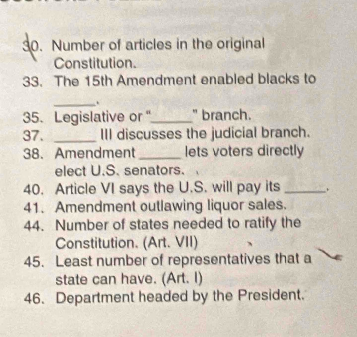 Number of articles in the original 
Constitution. 
33. The 15th Amendment enabled blacks to 
_. 
35. Legislative or "_ " branch. 
37. _III discusses the judicial branch. 
38. Amendment _lets voters directly 
elect U.S. senators. 
40. Article VI says the U.S. will pay its_ 
41. Amendment outlawing liquor sales. 
44. Number of states needed to ratify the 
Constitution. (Art. VII) 
45. Least number of representatives that a 
state can have. (Art. I) 
46. Department headed by the President.