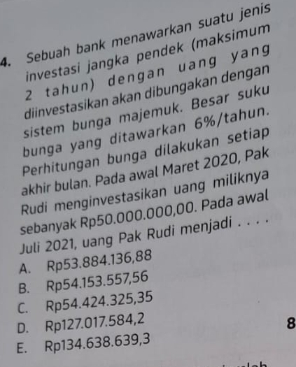 Sebuah bank menawarkan suatu jenis
investasi jangka pendek (maksimum
2 tahun) dengan uang yang
diinvestasikan akan dibungakan dengan
sistem bunga majemuk. Besar suku
bunga yang ditawarkan 6% /tahun.
Perhitungan bunga dilakukan setiap
akhir bulan. Pada awal Maret 2020, Pak
Rudi menginvestasikan uang miliknya
sebanyak Rp50.000.000,00. Pada awal
Juli 2021, uang Pak Rudi menjadi . . . .
A. Rp53.884. 136,88
B. Rp54.153.557,56
C. Rp54.424.325,35
D. Rp127.017.584, 2
8
E. Rp134.638.639,3