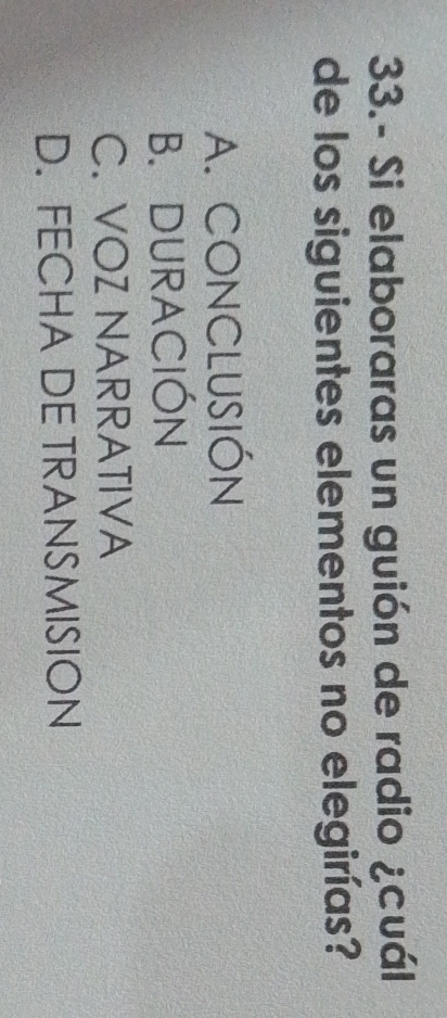 33.- Si elaboraras un guión de radio ¿cuál
de los siguientes elementos no elegirías?
A. CONCLUSIÓN
B. DURACIÓN
C. VOZ NARRATIVA
D. FECHA DE TRANSMISION