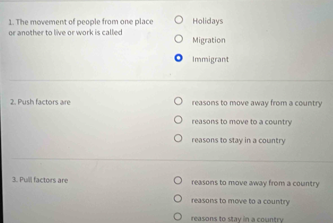 The movement of people from one place Holidays
or another to live or work is called
Migration
Immigrant
2. Push factors are reasons to move away from a country
reasons to move to a country
reasons to stay in a country
3. Pull factors are reasons to move away from a country
reasons to move to a country
reasons to stay in a country