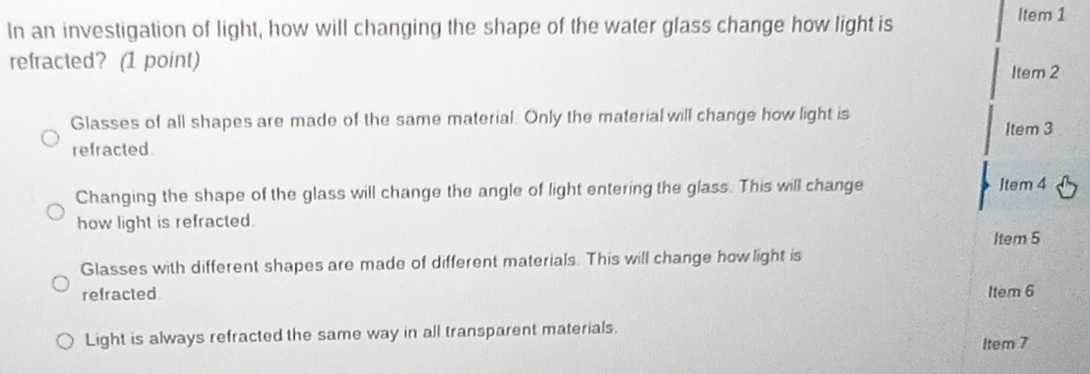 In an investigation of light, how will changing the shape of the water glass change how light is
Item 1
refracted? (1 point)
Item 2
Glasses of all shapes are made of the same material. Only the material will change how light is
Item 3
refracted.
Changing the shape of the glass will change the angle of light entering the glass. This will change Item 4
how light is refracted.
Item 5
Glasses with different shapes are made of different materials. This will change how light is
refracted. Item 6
Light is always refracted the same way in all transparent materials. ltem 7