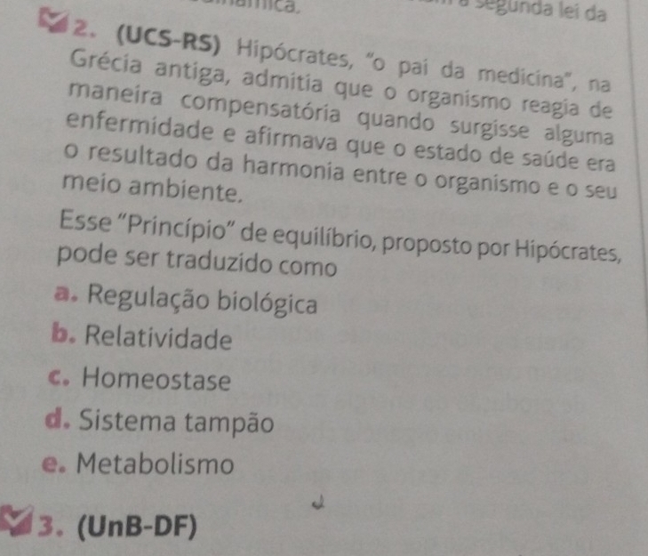 mica a segunda lei da
2. (UCS-RS) Hipócrates, 'o pai da medicina', na
Grécia antiga, admitia que o organismo reagia de
maneira compensatória quando surgisse alguma
enfermidade e afirmava que o estado de saúde era
o resultado da harmonia entre o organismo e o seu
meio ambiente.
Esse “Princípio” de equilíbrio, proposto por Hipócrates,
pode ser traduzido como
a. Regulação biológica
b. Relatividade
c。 Homeostase
d. Sistema tampão
e. Metabolismo
3. (UnB-DF)