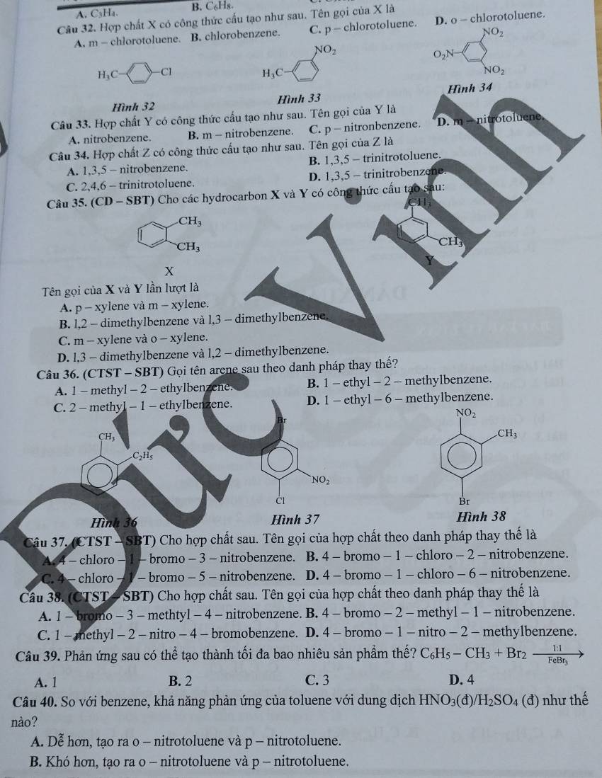 A. C₃Ha. B. C₆H8
Câu 32. Hợp chất X có công thức cấu tạo như sau. Tên gọi của X là
A. m- chlorotoluene. B. chlorobenzene. C. p - chlorotoluene. D. o - chlorotoluene.
NO_2
NO_2
O_2N-
H_3C □ -c1
H_3C
NO_2
Hình 32 Hình 33 Hình 34
Câu 33. Hợp chất Y có công thức cấu tạo như sau. Tên gọi của Y là
A. nitrobenzene. B. m - nitrobenzene. C. p - nitronbenzene. D. m-n itrotoluene
Câu 34. Hợp chất Z có công thức cấu tạo như sau. Tên gọi của Z là
A. 1,3,5 - nitrobenzene. B. 1,3,5 - trinitrotoluene.
C. 2,4.6 - trinitrotoluene. D. 1,3,5 - trinitrobenzene.
Câu 35. (CD - SBT) Cho các hydrocarbon X và Y có công thức cấu tạo sau:
CH_3
CH_3
CH
X
Tên gọi của X và Y lần lượt là
A. p-xy ylene và m-xy lene.
B. l,2 - dimethylbenzene và l,3 - dimethylbenzene.
C. m - xylene và o - xylene.
D. l,3 - dimethylbenzene và l,2 - dimethylbenzene.
Câu 36. (CTST - SBT) Gọi tên arene sau theo danh pháp thay thế?
A. 1 - methyl - 2 - ethylbenzene. B. 1 - ethyl - 2 - methylbenzene.
C. 2 - methyl - 1 - ethylbenzene. D. 1- ethyl - 6 - methylbenzene.
NO_2
CH_3
CH_3
C₂H5
NO_2
C1
Br
Hình 36 Hình 37 Hình 38
Câu 37. (CTST — SBT) Cho hợp chất sau. Tên gọi của hợp chất theo danh pháp thay thế là
A 4 - chloro − 1 - bromo − 3 - nitrobenzene. B. 4 - bromo - 1 - chloro - 2 - nitrobenzene.
C. 4 - chloro - 1 - bromo - 5 - nitrobenzene. D. 4 - bromo - 1 - chloro - 6 - nitrobenzene.
Câu 38. (CTST- SBT) Cho hợp chất sau. Tên gọi của hợp chất theo danh pháp thay thế là
A. 1 - bromo - 3 - methtyl - 4 - nitrobenzene. B. 4 - bromo - 2 - methyl - 1 - nitrobenzene.
C. 1- methyl - 2 - nitro- 4 - bromobenzene. D. 4 - bromo - 1 - nitro- 2 -methylbenzene.
Câu 39. Phản ứng sau có thể tạo thành tối đa bao nhiêu sản phẩm thế? C_6H_5-CH_3+Br_2-frac 1:1FeBr_3
A. 1 B. 2 C. 3 D. 4
Câu 40. So với benzene, khả năng phản ứng của toluene với dung dịch HNO_3(d)/ /H_2SO_4(d) như thế
nào?
A. Dễ hơn, tạo ra o - nitrotoluene và p - nitrotoluene.
B. Khó hơn, tạo ra o - nitrotoluene và p - nitrotoluene.