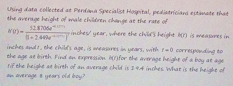 Using data collected at Perdana Specialist Hospital, pediatricians estimate that 
the average height of male children change at the rate of
h'(t)=frac 52.8706e^(-0.1277t)(1+2.449e^(-0.1277t))^2 inches/ year, where the child's height h(t) is measures in
inches and 1, the child's age, is measures in years, with t=0 corresponding to 
the age at birth. Find an expression h(t) for the average height of a boy at age 
1if the height at birth of an average child is 19.4 inches. What is the height of 
an average 8 years old boy?