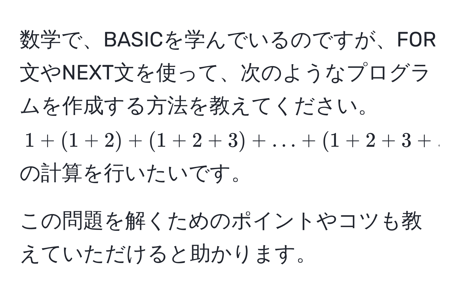 数学で、BASICを学んでいるのですが、FOR文やNEXT文を使って、次のようなプログラムを作成する方法を教えてください。  
$1 + (1 + 2) + (1 + 2 + 3) + ... + (1 + 2 + 3 + ... + 10)$の計算を行いたいです。  

この問題を解くためのポイントやコツも教えていただけると助かります。