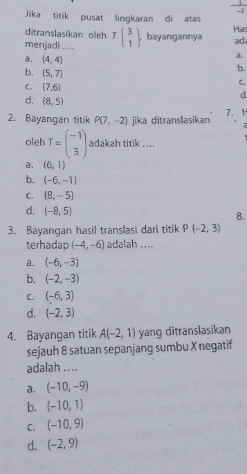 Jika titik pusat lingkaran di atas
ditranslasikan oleh Has
menjadi .... Tbeginpmatrix 3 1endpmatrix. , bayangannya ada
a.
a. (4,4) b.
b. (5,7)
C. (7,6)
C.
d. (8,5)
d.
2. Bayangan titik P(7,-2) jika ditranslasikan 7.H
oleh T=beginpmatrix -1 3endpmatrix adakah titik ....
a. (6,1)
b. (-6,-1)
C. (8,-5)
d. (-8,5)
8.
3. Bayangan hasil translasi dari titik P(-2,3)
terhadap (-4,-6) adalah ....
a. (-6,-3)
b. (-2,-3)
C. (-6,3)
d. (-2,3)
4. Bayangan titik A(-2,1) yang ditranslasikan
sejauh 8 satuan sepanjang sumbu X negatif
adalah ....
a. (-10,-9)
b. (-10,1)
C. (-10,9)
d. (-2,9)