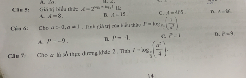 A. 2a. B. 2.
Câu 5: Giá trị biểu thức A=2^(log _4)9+log _25 là:
A. A=8. B. A=15.
C. A=405. D. A=86. 
Câu 6: Cho a>0, a!= 1. Tính giá trị của biểu thức P=log _sqrt[3](a)( 1/a^3 )
A. P=-9. B. P=-1. C. P=1. D. P=9. 
Câu 7: Cho a là số thực dương khác 2 . Tính I=log _ a/2 ( a^2/4 ). 
14