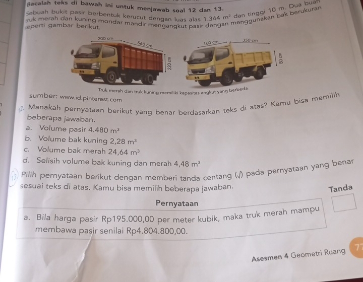 ßacalah teks di bawah ini untuk menjawab soal 12 dan 13.
Sebuah bukit pasir berbentuk kerucut dengan luas alas 1.344m^2 dan tinggi 10 m. Dua buah
ruk merah dan kuning mondar mandir mengangkut pasi r
menggunakan bak berükuran
eperti gambar berikut.
Truk merah dan truk kuning memiliki kapasitas angkut yang b
sumber: www.id.pinterest.com
. Manakah pernyataan berikut yang benar berdasarkan teks di atas? Kamu bisa memilih
beberapa jawaban.
a. Volume pasir 4.480m^3
b. Volume bak kuning 2,28m^3
c. Volume bak merah 24,64m^3
d. Selisih volume bak kuning dan merah 4,48m^3
a Pilih pernyataan berikut dengan memberi tanda centang (√) pada pernyataan yang benar
sesuai teks di atas. Kamu bisa memilih beberapa jawaban.
Tanda
Pernyataan
a. Bila harga pasir Rp195.000,00 per meter kubik, maka truk merah mampu
membawa pasir senilai Rp4.804.800,00.
Asesmen 4 Geometri Ruang 7°