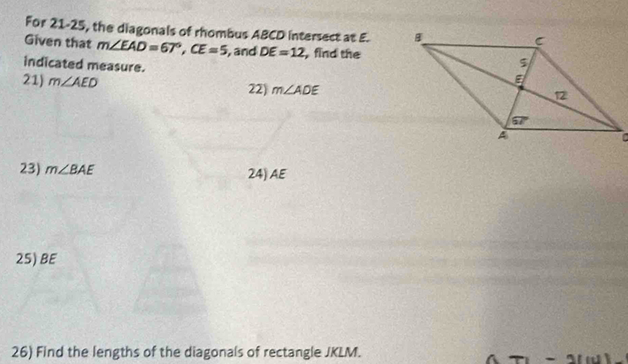 For 21-25, the diagonals of rhombus ABCD intersect at E. 
Given that m∠ EAD=67°,CE=5 , and DE=12 ,find the
indicated measure.
21) m∠ AED 22) m∠ ADE
23) m∠ BAE 24) AE
25) BE
26) Find the lengths of the diagonals of rectangle JKLM.