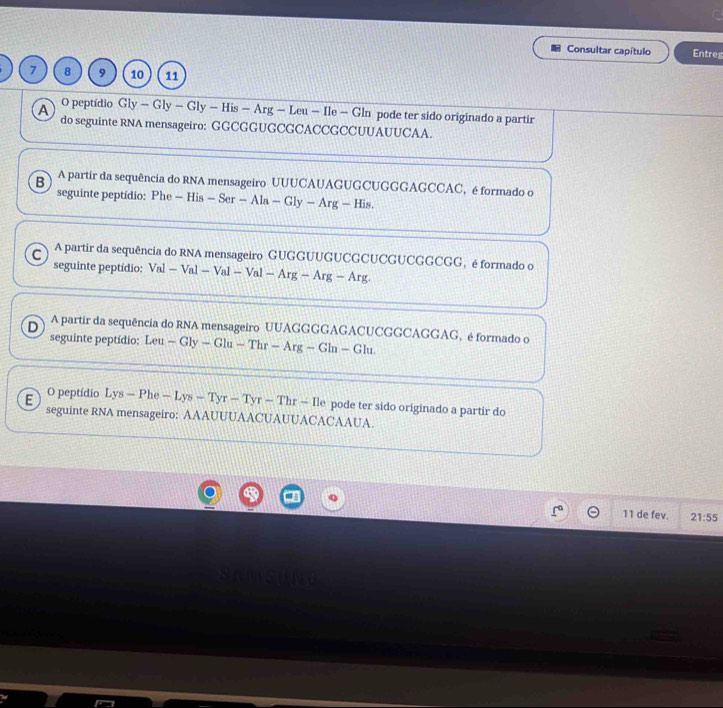 Consultar capítulo Entreg
7 8 9 10 11
O peptídio Gly-Gly-Gly-His-Ar — Leu — Ile - Gln pode ter sido originado a partir
A do seguinte RNA mensageiro: GGCGGUGCGCACCGCCUUAUUCAA.
B A partir da sequência do RNA mensageiro UUUCAUAGUGCUGGGAGCCAC, é formado o
seguinte peptídio: Phe - His - Se -Ala-Gly-Arg- His.
C A partir da sequência do RNA mensageiro GUGGUUGUCGCUCGUCGGCGG, é formado o
seguinte peptídio: Val-Val-Val-Val-Arg-Arg-Arg.
D A partir da sequência do RNA mensageiro UUAGGGGAGACUCGGCAGGAG, é formado o
seguinte peptidio: Leu — Gly — Glu -Thr-Arg-Gln -Glu
E O peptídio Lys — Phe -Lys-Tyr-Tyr-Thr-11 e pode ter sido originado a partir do
seguinte RNA mensageiro: AAAUUUAACUAUUACACAAUA.
11 de fev. 21:55