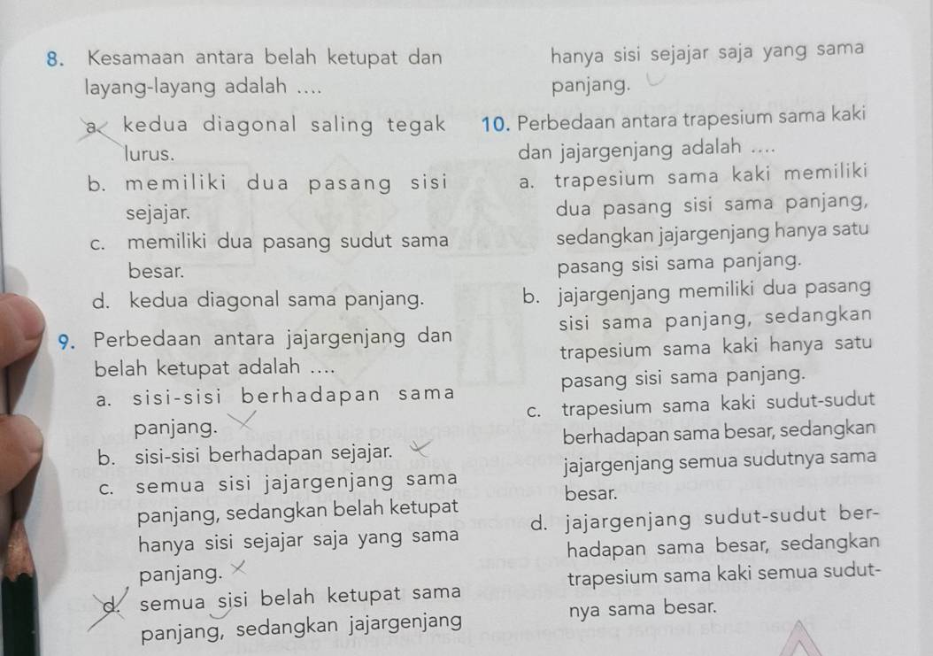 Kesamaan antara belah ketupat dan hanya sisi sejajar saja yang sama
layang-layang adalah .... panjang.
a< kedua diagonal saling tegak  10. Perbedaan antara trapesium sama kaki
lurus. dan jajargenjang adalah ....
b. memiliki dua pasang sisi a. trapesium sama kaki memiliki
sejajar. dua pasang sisi sama panjang,
c. memiliki dua pasang sudut sama sedangkan jajargenjang hanya satu
besar.
pasang sisi sama panjang.
d. kedua diagonal sama panjang. b. jajargenjang memiliki dua pasang
9. Perbedaan antara jajargenjang dan sisi sama panjang, sedangkan
belah ketupat adalah .... trapesium sama kaki hanya satu
a. sisi-sisi berhadapan sama pasang sisi sama panjang.
panjang. c. trapesium sama kaki sudut-sudut
b. sisi-sisi berhadapan sejajar. berhadapan sama besar, sedangkan
c. semua sisi jajargenjang sama jajargenjang semua sudutnya sama
besar.
panjang, sedangkan belah ketupat
hanya sisi sejajar saja yang sama d. jajargenjang sudut-sudut ber-
hadapan sama besar, sedangkan
panjang.
d. semua sisi belah ketupat sama trapesium sama kaki semua sudut-
panjang, sedangkan jajargenjang nya sama besar.