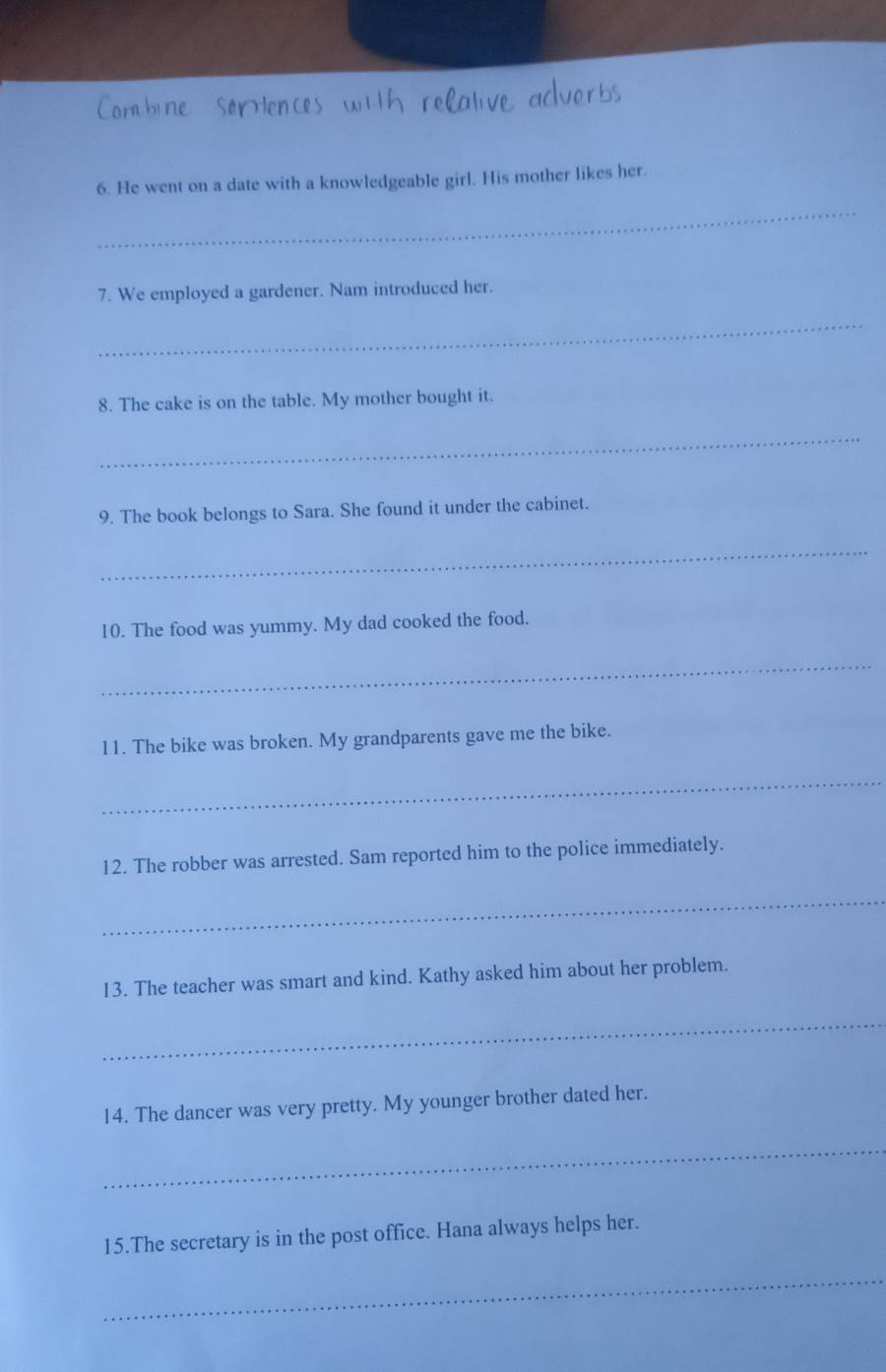 He went on a date with a knowledgeable girl. His mother likes her. 
_ 
7. We employed a gardener. Nam introduced her. 
_ 
8. The cake is on the table. My mother bought it. 
_ 
9. The book belongs to Sara. She found it under the cabinet. 
_ 
10. The food was yummy. My dad cooked the food. 
_ 
11. The bike was broken. My grandparents gave me the bike. 
_ 
12. The robber was arrested. Sam reported him to the police immediately. 
_ 
13. The teacher was smart and kind. Kathy asked him about her problem. 
_ 
14. The dancer was very pretty. My younger brother dated her. 
_ 
15.The secretary is in the post office. Hana always helps her. 
_