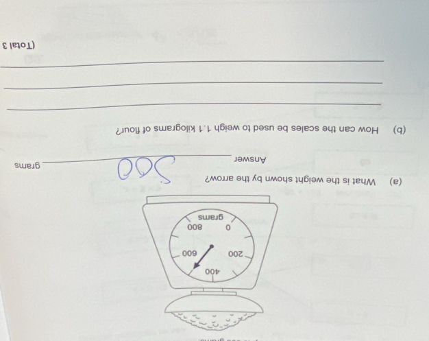 400
200 600
0 800
grams
(a) What is the weight shown by the arrow? 
Answer_ grams
(b) How can the scales be used to weigh 1.1 kilograms of flour? 
_ 
_ 
_ 
(Total 3