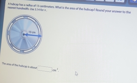 nearest hundredth. Use 3.14 for π. A hubcap has a radius of 13 centimeters. What is the area of the hubcap? Round your answer to the 
The area of the hubcap is about □ cm^2.