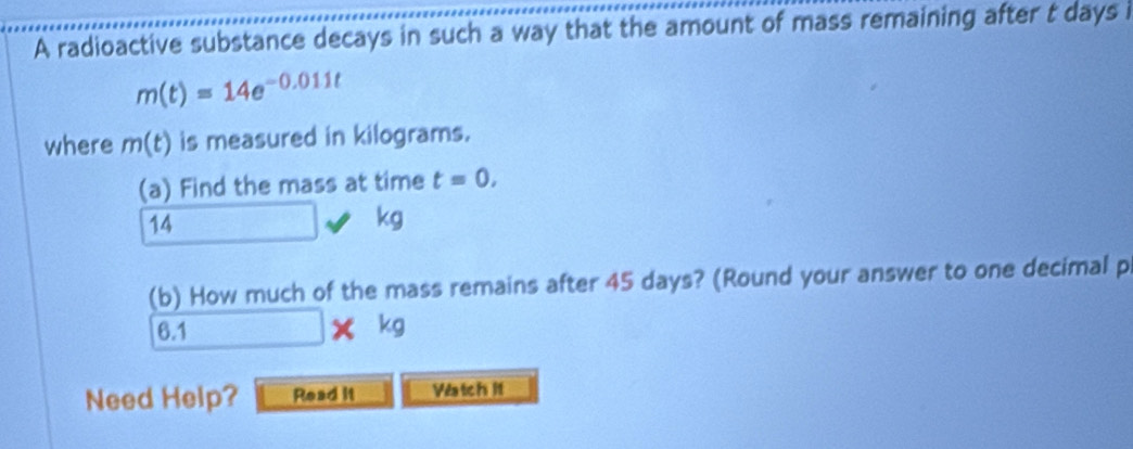 A radioactive substance decays in such a way that the amount of mass remaining after t days i
m(t)=14e^(-0.011t)
where m(t) is measured in kilograms. 
(a) Find the mass at time t=0,
14
kg
(b) How much of the mass remains after 45 days? (Round your answer to one decimal p
6.1 □ * kg
Need Help? Read it Vatch lt