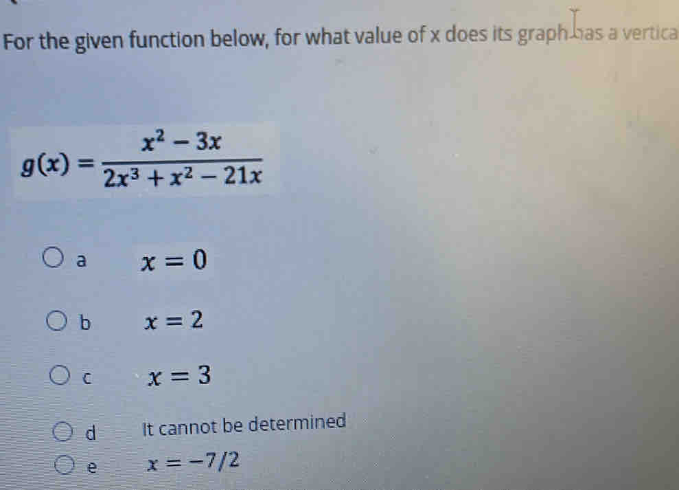 For the given function below, for what value of x does its graph has a vertica
g(x)= (x^2-3x)/2x^3+x^2-21x 
a x=0
b x=2
C x=3
d It cannot be determined
e x=-7/2