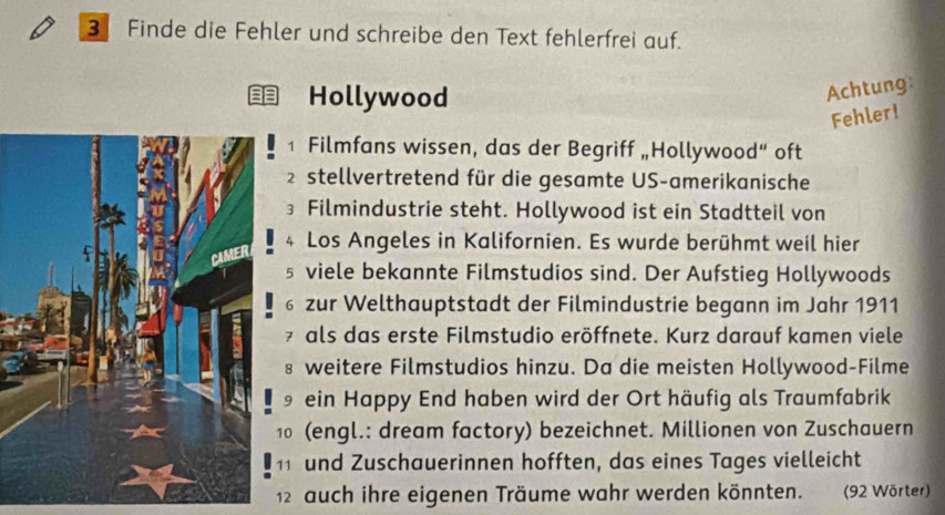 Finde die Fehler und schreibe den Text fehlerfrei auf. 
Hollywood 
Achtung 
Fehler! 
1 Filmfans wissen, das der Begriff „Hollywood“ oft 
2stellvertretend für die gesamte US-amerikanische 
3 Filmindustrie steht. Hollywood ist ein Stadtteil von 
4 Los Angeles in Kalifornien. Es wurde berühmt weil hier 
§ viele bekannte Filmstudios sind. Der Aufstieg Hollywoods 
6 zur Welthauptstadt der Filmindustrie begann im Jahr 1911 
7 als das erste Filmstudio eröffnete. Kurz darauf kamen viele 
§ weitere Filmstudios hinzu. Da die meisten Hollywood-Filme 
9 ein Happy End haben wird der Ort häufig als Traumfabrik 
1 (engl.: dream factory) bezeichnet. Millionen von Zuschauern 
11 und Zuschauerinnen hofften, das eines Tages vielleicht 
12 auch ihre eigenen Träume wahr werden könnten. (92 Wörter)