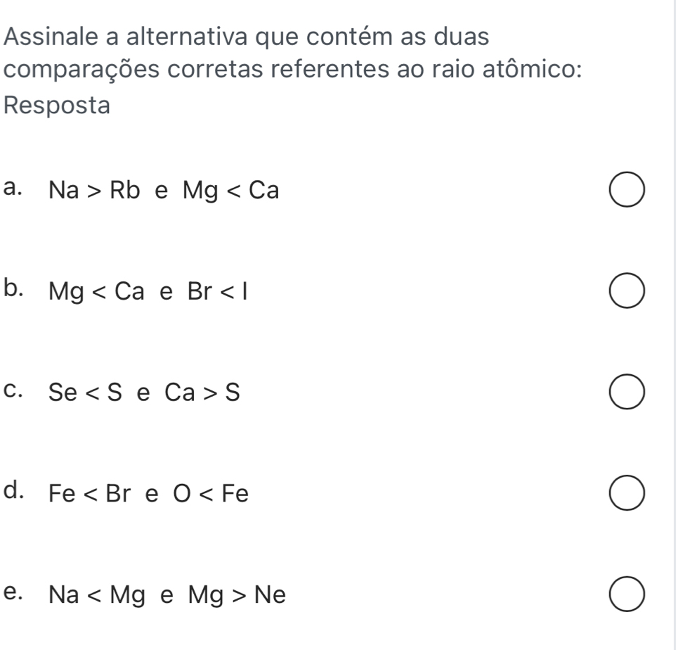 Assinale a alternativa que contém as duas
comparações corretas referentes ao raio atômico:
Resposta
a. Na>Rb e Mg
b. Mg e Br
C. Se e Ca>S
d. Fe e O
e. Na e Mg>Ne