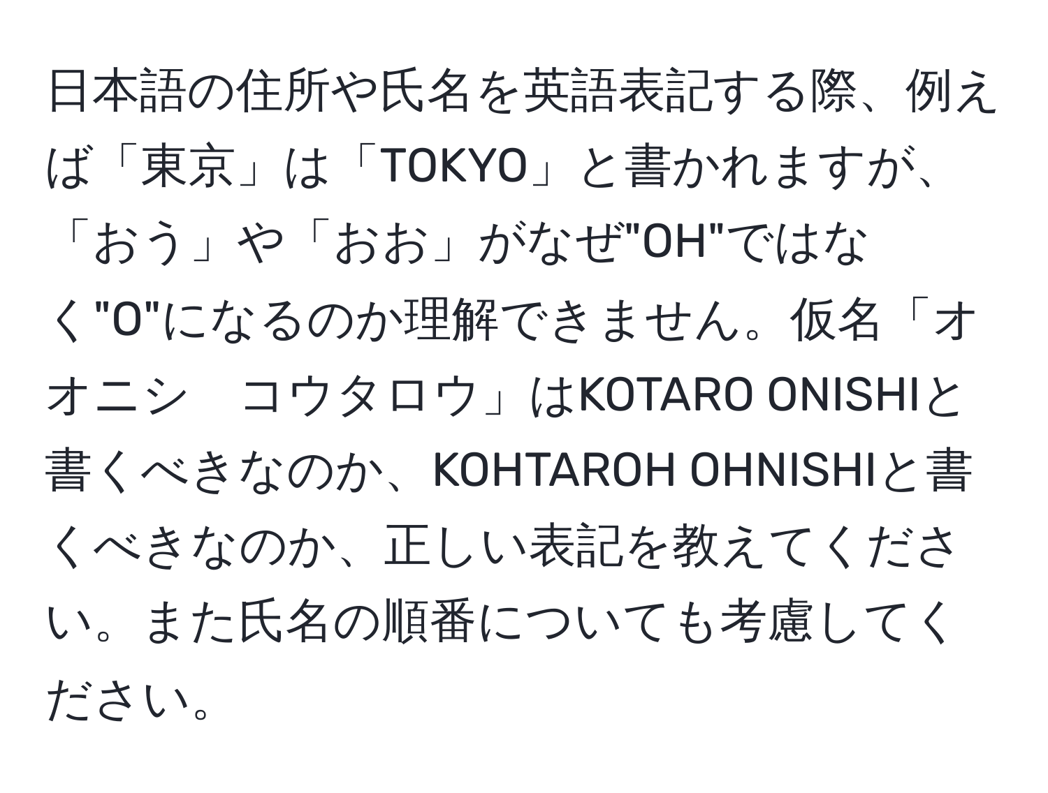 日本語の住所や氏名を英語表記する際、例えば「東京」は「TOKYO」と書かれますが、「おう」や「おお」がなぜ"OH"ではなく"O"になるのか理解できません。仮名「オオニシ　コウタロウ」はKOTARO ONISHIと書くべきなのか、KOHTAROH OHNISHIと書くべきなのか、正しい表記を教えてください。また氏名の順番についても考慮してください。