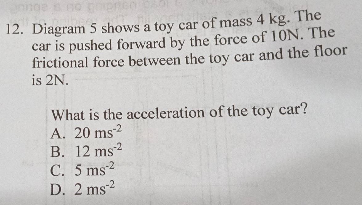 Diagram 5 shows a toy car of mass 4 kg. The
car is pushed forward by the force of 10N. The
frictional force between the toy car and the floor
is 2N.
What is the acceleration of the toy car?
A. 20ms^(-2)
B. 12ms^(-2)
C. 5ms^(-2)
D. 2ms^(-2)