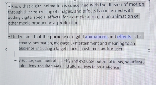 Know that digital animation is concerned with the illusion of motion 
through the sequencing of images, and effects is concerned with 
adding digital special effects, for example audio, to an animation or 
other media product post-production. 
Understand that the purpose of digital animations and effects is to: 
convey information, messages, entertainment and meaning to an 
audience, including a target market, customer, and/or user 
visualise, communicate, verify and evaluate potential ideas, solutions, 
intentions, requirements and alternatives to an audience.