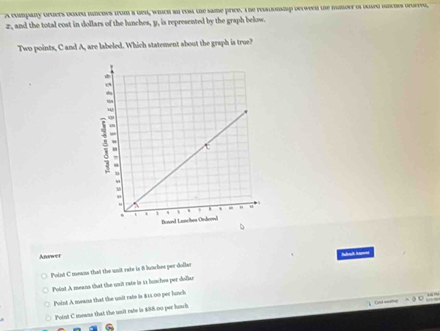 A company orders boxed lunches from a den, whch all cost the same price. The relationsmip between the number of boxed linches ordered,
x, and the total cost in dollars of the lunches, y, is represented by the graph below.
Two points, C and A, are labeled. Which statement about the graph is true?
Answer
Subult Answs
Point C means that the unit rate is 8 lunches per dollar
Point A means that the unit rate is 11 lunches per dollar
o zá nu
Point A means that the unit rate is $11.00 per lunch
Point C means that the unit rate is $88.00 per lunch Cold wosthp