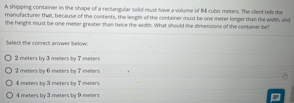 A shipping container in the shape of a rectangular solid must have a volume of 84 cubic meters. The client tells the
manufacturer that, because of the contents, the length of the container must be one meter longer than the width, and
the height must be one meter greater than twice the width. What should the dimensions of the container be?
Select the correct answer below:
2 meters by 3 meters by 7 meters
2 meters by 6 meters by 7 meters
4 meters by 3 meters by 7 meters
4 meters by 3 meters by 9 meters