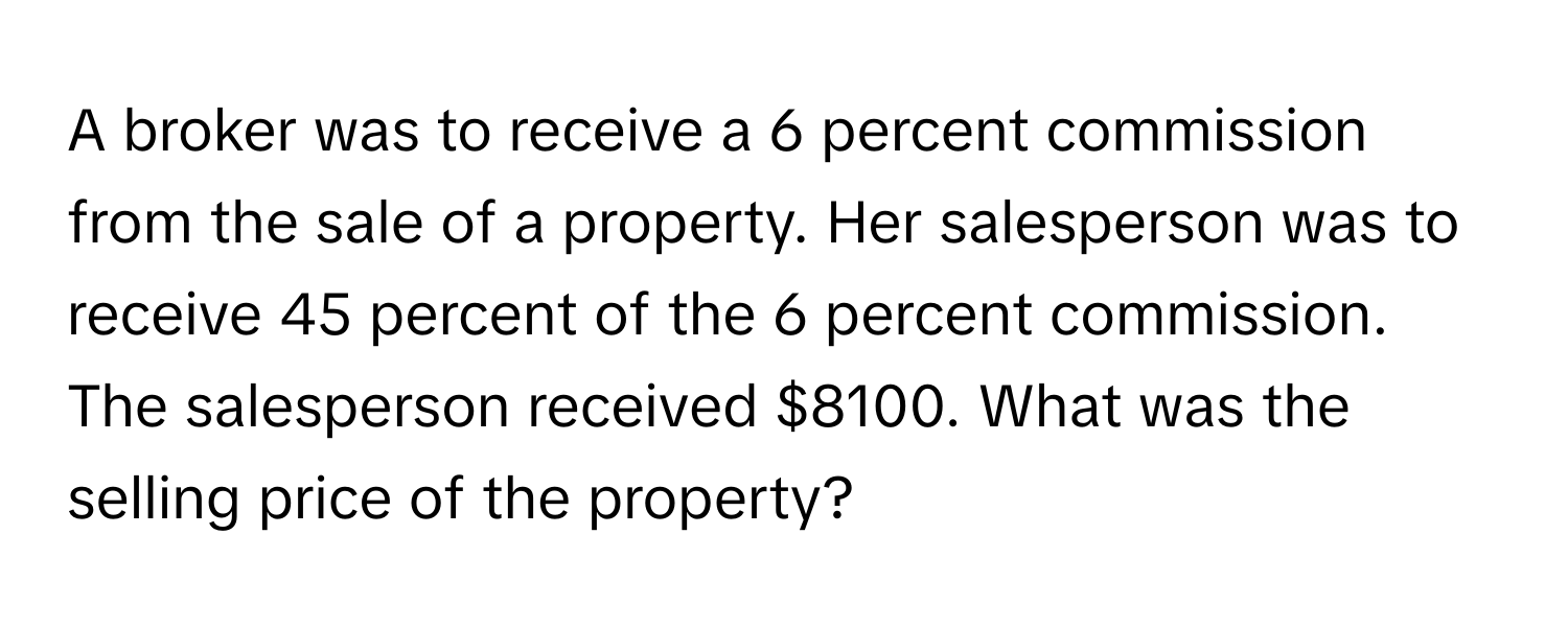 A broker was to receive a 6 percent commission from the sale of a property. Her salesperson was to receive 45 percent of the 6 percent commission. The salesperson received $8100. What was the selling price of the property?