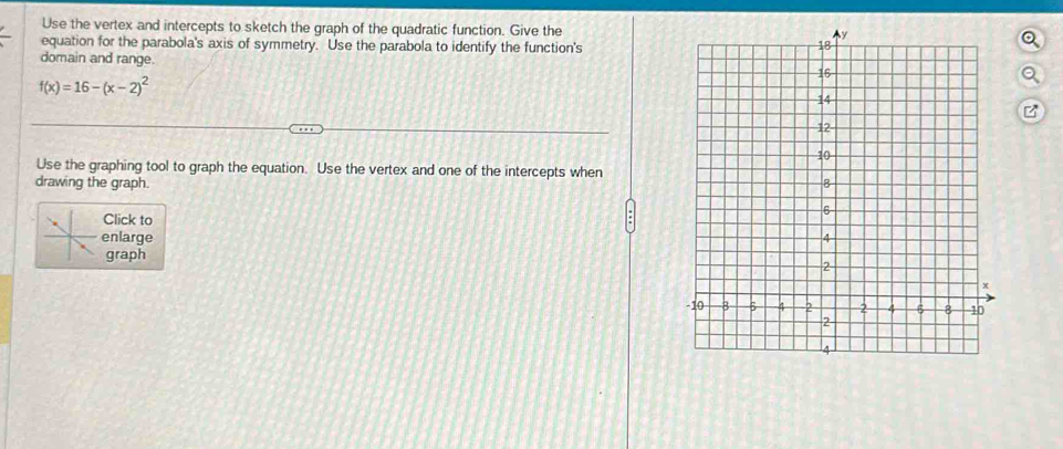 Use the vertex and intercepts to sketch the graph of the quadratic function. Give the 
equation for the parabola's axis of symmetry. Use the parabola to identify the function's 
domain and range.
f(x)=16-(x-2)^2
Use the graphing tool to graph the equation. Use the vertex and one of the intercepts when 
drawing the graph. 
Click to 
enlarge 
graph