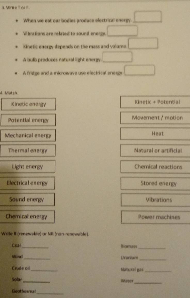 Write T or F.
When we eat our bodies produce electrical energy. □ 
Vibrations are related to sound energy. □ 
Kinetic energy depends on the mass and volume. □ 
A bulb produces natural light energy. □ 
A fridge and a microwave use electrical energy. □ 
4. Match.
Kinetic energy Kinetic + Potential
Potential energy
Movement / motion
Mechanical energy Heat
Thermal energy Natural or artificial
Light energy Chemical reactions
Electrical energy Stored energy
Sound energy Vibrations
Chemical energy Power machines
Write R (renewable) or NR (non-renewable).
Coal_ Biomass_
Wind_ Uranium_
Crude oil_ Natural gas_
Solar_ Water_
Geothermal_