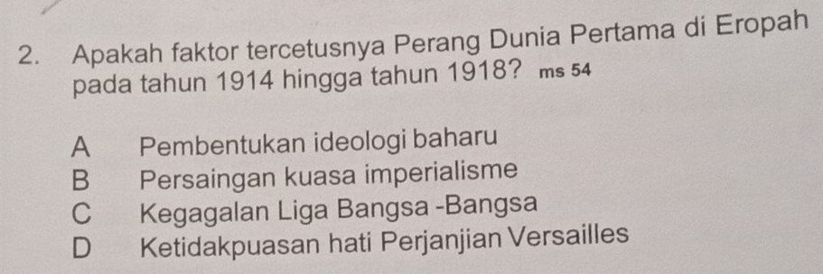 Apakah faktor tercetusnya Perang Dunia Pertama di Eropah
pada tahun 1914 hingga tahun 1918? ms 54
A Pembentukan ideologi baharu
B Persaingan kuasa imperialisme
C Kegagalan Liga Bangsa -Bangsa
D Ketidakpuasan hati Perjanjian Versailles