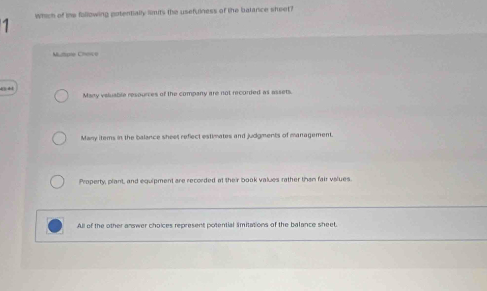 Which of the following gotentially limits the usefulness of the balance sheet?
1
Muple Cheice
23:64
Many valuable resources of the company are not recorded as assets.
Many items in the balance sheet reflect estimates and judgments of management.
Property, plant, and equipment are recorded at their book values rather than fair values.
All of the other answer choices represent potential limitations of the balance sheet.