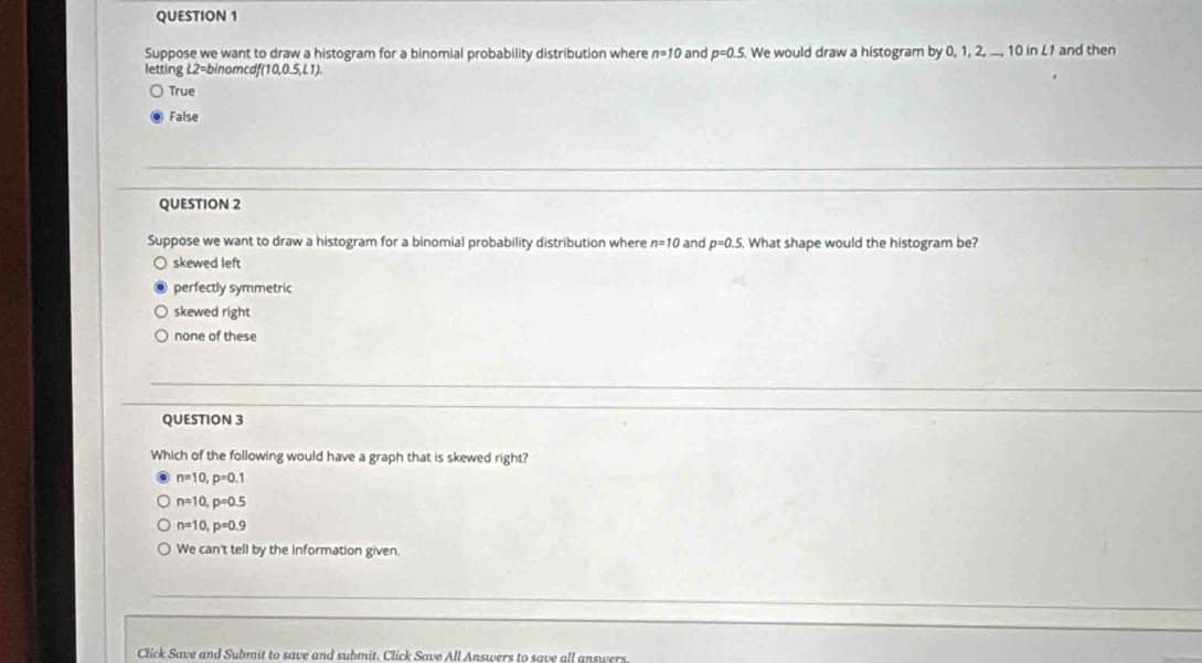 Suppose we want to draw a histogram for a binomial probability distribution where n=10 and p=0.5. We would draw a histogram by 0, 1, 2, ..., 10 in L1 and then
letting L2=binomcdf(10,0.5,L1).
True
False
QUESTION 2
Suppose we want to draw a histogram for a binomial probability distribution where n=10 and p=0.5. What shape would the histogram be?
skewed left
perfectly symmetric
skewed right
none of these
QUESTION 3
Which of the following would have a graph that is skewed right?
n=10, p=0.1
n=10, p=0.5
n=10, p=0.9
We can't tell by the information given.
Click Save and Submit to save and submit. Click Save All Answers to save all answers