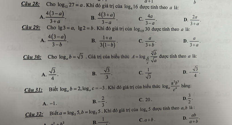 a+1
b
Câu 28: Cho log _1227=a. Khi đó giá trị của log _616 được tính theo a là:
A.  (4(3-a))/3+a . B.  (4(3+a))/3-a . C.  4a/3-a . D.  2a/3+a .
Câu 29: Cho lg 3=a,lg 2=b. Khi đó giá trị của log _12530 được tính theo a là:
A.  (4(3-a))/3-b . B.  (1+a)/3(1-b) . C.  a/3+b . D.  a/3+a .
Câu 30: Cho log _ab=sqrt(3). Giá trị của biểu thức A=log _ sqrt[3](b)/a  sqrt[3](b)/sqrt(a)  được tính theo a là:
A.  sqrt(3)/4 . - sqrt(3)/3 . C.  1/sqrt(3)  D. - sqrt(3)/4 .
B.
Câu 31: Biết log _ab=2,log _ac=-3. Khi đó giá trị của biểu thức log _a a^2b^3/c^4  bằng:
A. -1.
B. - 2/3 . C. 20 . D.  3/2 .
Câu 32: Biết a=log _25,b=log _35. Khi đó giá trị của log _65 được tính theo a, b là :
a^2+b^2 B. frac 1. C. a+b. D.  ab/a+b .